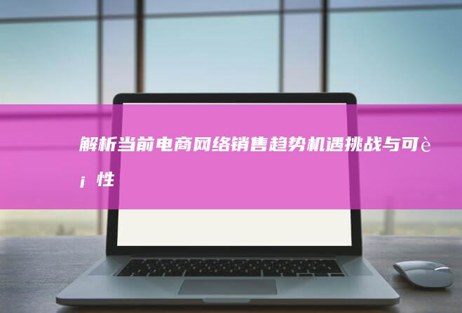 解析当前电商网络销售趋势：机遇、挑战与可行性分析