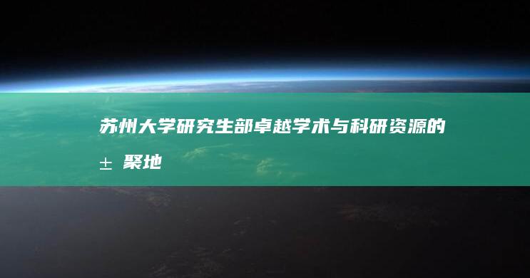 苏州大学研究生部：卓越学术与科研资源的汇聚地